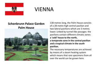 VIENNA

Schonbrunn Palace Garden   138 metres long, the Palm House consists
                           of a 28-metre high central pavilion and
      Palm House           two lateral pavilions which are 3 metres
                           lower. Linked by tunnel-like passages the
                           pavilions contain different climatic zones:
                           a 'cold' house to the north,
                           a temperate zone in the central pavilion
                           and a tropical climate in the south
                           pavilion.
                           The necessary temperatures are achieved
                           by means of a steam heating system
                           which means that rare specimens from all
                           over the world can be grown here.
 