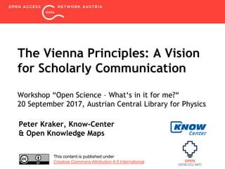 The Vienna Principles: A Vision
for Scholarly Communication
Workshop “Open Science – What‘s in it for me?“
20 September 2017, Austrian Central Library for Physics
Peter Kraker, Know-Center
& Open Knowledge Maps
This content is published under
Creative Commons Attribution 4.0 International
 