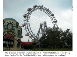 The Reisenrad in Vienna’s amusement park, the Prater. Made famous by the dreary Orson Welles film The Third Man (which I wrote a history paper on in college!)