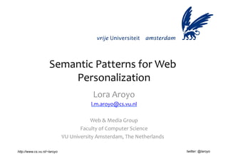 Semantic	
  Patterns	
  for	
  Web	
  
                         Personalization       	
  
                                                Lora	
  Aroyo	
  
                                              l.m.aroyo@cs.vu.nl
                                                               	
  

                                             Web	
  &	
  Media	
  Group 	
  
                                        Faculty	
  of	
  Computer	
  Science 	
  
                              VU	
  University	
  Amsterdam,	
  The	
  Netherlands	
  	
  

http://www.cs.vu.nl/~laroyo                                                                  twitter: @laroyo
 