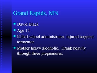 Grand Rapids, MN
 David BlackDavid Black
 Age 15Age 15
 Killed school administrator, injured targetedKilled school administrator, injured targeted
tormentortormentor
 Mother heavy alcoholic. Drank heavilyMother heavy alcoholic. Drank heavily
through three pregnancies.through three pregnancies.
 