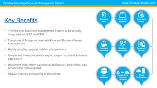 DMS Key Benefits
 The first ever Document Management System to be securely
integrated with ERP and CRM
 Comprises of Enterprise Level Workflow and Business Process
Management
 Highly scalable, supports millions of documents
 Unique and innovative search engine, supports content and meta
data search
 Document import from its scanning application, email inbox, web
services and mobile upload
 Regular indexing and routing of documents
www.viennaadvantage.comVIENNA Advantage Document Management System
 