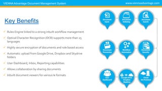  Rules Engine linked to a strong inbuilt workflow management
 OpticalCharacter Recognition (OCR) supports more than 25
languages
 Highly secure encryption of documents and role based access
 Automatic upload from Google Drive, Dropbox and Skydrive
folders
 User Dashboard, Inbox, Reporting capabilities
 Allows collaboration by sharing documents
 Inbuilt document viewers for various le formats
www.viennaadvantage.comVIENNA Advantage Document Management System
DMS Key Benefits
 