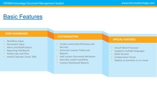USER DASHBOARD
CUSTOMIZATION
SPECIAL FEATURES
 Workflow Inbox
 Document Inbox
 Alerts and Notifications
 Reporting Dashboard
 Follow-Ups and Chat
 Inbuilt Calendar, Email, SMS
 Create customized Windows and
Records
 Generate Custom Fields and
Reports
 Add custom Document Attributes
 Describe custom workflow
 Custom Dashboard Reports
 Inbuilt Word Processor
 Supports multiple languages
 Multi Tenants
 Collaboration Portal
 Deploy on premises or on cloud
www.viennaadvantage.com
Basic DMS Features
VIENNA Advantage Document Management System
 