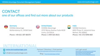 CONTACT
one of our offices and find out more about our products
Germany
VIENNA Advantage
Bohlenskamp 21, 26340 Zetel
Phone: +49-621-307-80370
United States
VIENNA Advantage
2372 Morse Avenue Suite #418
Irvine, CA 92614
Phone: 1-949-325-0615
India
VIENNA Solutions
#493 Phase-9, Industrial Area
Mohali, PB 160062
Phone: +91-172-5090-860
www.viennaadvantage.comVIENNA Advantage Document Management System
www.viennaadvantage.com
info@viennaadvantage.com
Let’s get social
INTERNATIONAL
Partners’ Directory | Find partner
http://viennaadvantage.com/find-partner-americas.php www.linkedin.com/company/vienna-advantage
www.facebook.com/viennaadvantageerp
www.twitter.com/viennaadvantage
www.youtube.com/user/softwareonthecloud
Blog | http://viennaadvantage.com/blog/
 