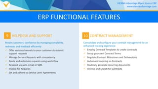 9
Retain customers' confidence by managing complaints,
redresses and feedback efficiently
 Offer various channels to your customers to submit
support requests
 Manage Service Requests with competency
 Route and automate requests using work-flow
 Respond via web, email or SMS
 Invoice for Requests
 Set and adhere to Service Level Agreements
HELPDESK AND SUPPORT 10
Consolidate and configure your contract management for an
enhanced tracking experience
 Employ Contract Templates to create contracts
 Setup your own Contract Terms
 Regulate Contract Milestones and Deliverables
 Automate Invoicing on Contracts
 Routinely generate recurring documents
 Archive and Search for Contracts
CONTRACT MANAGEMENT
VIENNA Advantage Open Source ERP
www.viennaadvantage.com
ERP FUNCTIONAL FEATURES
 
