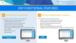 16
Never lose track of materials in your warehouse
 Manage complex warehouse operations
 Automated Pick-up and Put-away
 Get the right directions from the system
 Optimized Procurement and Storage
 Warehouse Management Work-bench
 Easy integration with Radio Frequency Identification (RFID)
& Bar-Coding
 Warehouse Task-Lists
 Wave Planning
WAREHOUSE MANAGEMENT 17
Consolidate your actual material needs
 Assists in Procure or Manufacture Decisions
 Calculates your net procurement demand
 Generates Manufacturing and Purchase
 Orders automatically
 Supports multi-level BOM and multi-UOM
 Integrated with Order Management, Purchase and Manufacturing
MATERIAL REQUIREMENT PLANNING
VIENNA Advantage Open Source ERP
www.viennaadvantage.com
ERP FUNCTIONAL FEATURES
Warehouse Management
Brochure
MRP
Brochure
 