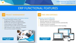 18
Keep a tab on projects-costs and enhance revenue
 Project Planning in Phases, Tasks
 Budgeting of Projects and Milestones
 Record cost and revenue against projects
 Invoice based on Project milestones
 Generate Project profit and loss statement
 Add resources, items, expenses to projects
 Set-up various project templates
PROJECT MANAGEMENT 19
Track your resources effectively
 Records time on assignment
 Records expenses for reimbursement
 Generates invoices for reimbursements automatically
 Assigns resources to projects
 Invoice customer-invoices based on time recording
TIME AND EXPENSES
VIENNA Advantage Open Source ERP
www.viennaadvantage.com
ERP FUNCTIONAL FEATURES
Project Management
Brochure
Time & Expense
Brochure
 