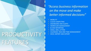 PRODUCTIVITY
FEATURES
“Access business information
on the move and make
better informed decisions”
 MOBILITY
 CLOUD COMPUTING
 DASHBOARD AND ALERTS
 WORKFLOW MANAGEMENT
 BI AND REPORTING
 EMAIL, SMS, LETTERS
 CALENDAR, TASK AND TIME MANAGEMENT
 EXCEL IMPORT AND EXPORT
 