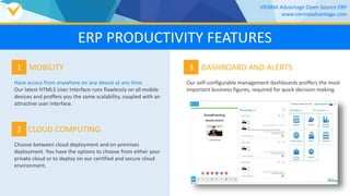 1
Have access from anywhere on any device at any time.
Our latest HTML5 User Interface runs flawlessly on all mobile
devices and proffers you the same scalability, coupled with an
attractive user interface.
MOBILITY
2
Choose between cloud deployment and on-premises
deployment. You have the options to choose from either your
private cloud or to deploy on our certified and secure cloud
environment.
CLOUD COMPUTING
VIENNA Advantage Open Source ERP
www.viennaadvantage.com
ERP PRODUCTIVITY FEATURES
3
Our self-configurable management dashboards proffers the most
important business figures, required for quick decision-making.
DASHBOARD AND ALERTS
 