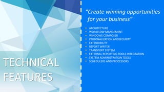 TECHNICAL
FEATURES
“Create winning opportunities
for your business”
 ARCHITECTURE
 WORKFLOW MANGEMENT
 WINDOWS COMPOSER
 PERSONALIZATION ANDSECURITY
 EXTENDIBILITY
 REPORT WRITER
 TRANSPORT SYSTEM
 EXTERNAL REPORTING TOOLS INTEGRATION
 SYSTEM ADMINISTRATION TOOLS
 SCHEDULERS AND PROCESSORS
 