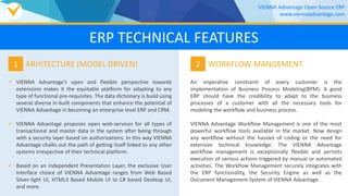  VIENNA Advantage’s open and flexible perspective towards
extensions makes it the equitable platform for adapting to any
type of functional pre-requisites. The data dictionary is build using
several diverse in-built components that enhance the potential of
VIENNA Advantage in becoming an enterprise level ERP and CRM.
 VIENNA Advantage proposes open web-services for all types of
transactional and master data in the system after being through
with a security layer based on authorizations. In this way VIENNA
Advantage chalks out the path of getting itself linked to any other
systems irrespective of their technical platform.
 Based on an independent Presentation Layer, the exclusive User
Interface choice of VIENNA Advantage ranges from Web Based
Silver-light UI, HTML5 Based Mobile UI to C# based Desktop UI,
and more.
1 ARHITECTURE (MODEL DRIVEN)
An imperative constraint of every customer is the
implementation of Business Process Modeling(BPM). A good
ERP should have the credibility to adapt to the business
processes of a customer with all the necessary tools for
modeling the workflow and business process.
VIENNA Advantage Workflow Management is one of the most
powerful workflow tools available in the market. Now design
any workflow without the hassles of coding or the need for
extensive technical knowledge. The VIENNA Advantage
workflow management is exceptionally flexible and permits
execution of various actions triggered by manual or automated
activities. The Workflow Management securely integrates with
the ERP functionality, the Security Engine as well as the
Document Management System of VIENNA Advantage.
2 WORKFLOW MANGEMENT
VIENNA Advantage Open Source ERP
www.viennaadvantage.com
ERP TECHNICAL FEATURES
 