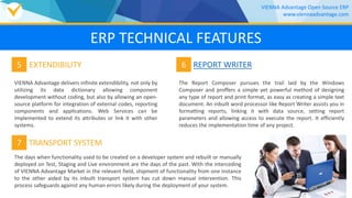 VIENNA Advantage delivers infinite extendibility, not only by
utilizing its data dictionary allowing component
development without coding, but also by allowing an open-
source platform for integration of external codes, reporting
components and applications. Web Services can be
implemented to extend its attributes or link it with other
systems.
5 EXTENDIBILITY 6 REPORT WRITER
The Report Composer pursues the trail laid by the Windows
Composer and proffers a simple yet powerful method of designing
any type of report and print format, as easy as creating a simple text
document. An inbuilt word processor like Report Writer assists you in
formatting reports, linking it with data source, setting report
parameters and allowing access to execute the report. It efficiently
reduces the implementation time of any project.
7 TRANSPORT SYSTEM
The days when functionality used to be created on a developer system and rebuilt or manually
deployed on Test, Staging and Live environment are the days of the past. With the interceding
of VIENNA Advantage Market in the relevant field, shipment of functionality from one instance
to the other aided by its inbuilt transport system has cut down manual intervention. This
process safeguards against any human errors likely during the deployment of your system.
VIENNA Advantage Open Source ERP
www.viennaadvantage.com
ERP TECHNICAL FEATURES
 