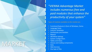 MARKET
“VIENNA Advantage Market
includes numerous free and
paid modules that enhance the
productivity of your system”
Types of modules available on the market are:
 Functional features in form of Windows, Forms
 Language Packs
 Industry Templates
 Dashboards and Dashlets
 Reports
 Workflow Settings
 System configuration
 Tables and Views
 Classes and Coding components
 Data
 Web Services
 Any type of files
 