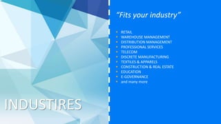 INDUSTIRES
“Fits your industry”
 RETAIL
 WAREHOUSE MANAGEMENT
 DISTRIBUTION MANAGEMENT
 PROFESSIONAL SERVICES
 TELECOM
 DISCRETE MANUFACTURING
 TEXTILES & APPARELS
 CONSTRUCTION & REAL ESTATE
 EDUCATION
 E-GOVERNANCE
 LIFE INSURANCE
 and many more
 