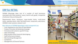 ERP for RETAIL
VIENNA Advantage takes care of a number of retail businesses
associated with food products, luxury, hard & soft goods; irrespective
of wherever they are being sold.
Departmental stores, boutiques, super-market chains, multi-brand
stores, specialty stores, malls, fast-food chains, restaurants, web-stores;
VIENNA’s retail solutions relevant to all.
Basic features of VIENNA Advantage’s retail arrangement are:
 Fully integrated on-line Point-of-Sale Module
 Product Promotion & Marketing Campaign
 Promotional & Customer-specific Pricing
 Sales Forecasting
 Multi-location Stock Control & Stock Ageing
 Staff Performance Analysis
 Merchandising Management
 Compliance
 Management of Channel Partners Download our
RETAIL & SUPPLY CHAIN MANAGEMENT Brochure
VIENNA Advantage Open Source ERP
www.viennaadvantage.com
 