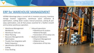 ERP for WAREHOUSE MANAGEMENT
VIENNA Advantage plays a crucial role in inventory accuracy, inventory
storage location suggestions, warehouse space utilization &
optimization, cutting down surplus manual processes, picking & put-
away optimization, and all that proves essential for a feather-smooth
and lucrative warehouse operation.
 Warehouse Management
Workbench
 Warehouse Task Lists
 Wave Planning
 Resource Management &
Optimization
 Trouble-free integration with
Radio Frequency
 Identification (RFID) & Bar
Coding
 Cross-docking
VIENNA Advantage Open Source ERP
www.viennaadvantage.com
 Inbound operations
• Warehouse & Locators
• Material Receipts
• Generation of Put-away Lists
 Outbound Operations
• Shipment Management
• Material Issue
• Generation of Pick lists
Download our
WAREHOUSE MANAGEMENT Brochure
 