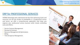 ERP for PROFESSIONAL SERVICES
VIENNA Advantage well understands the fact that optimizing assets and
resources are the key strokes to profitability in a professional service
and hence, we offer a comprehensive application that helps you
organize your professional service business while closely controlling
costs and efforts.
 Service Contract Management
 Renewal of Contract
 Resource Management & Optimization
 Billing
 Time & Expense Management
VIENNA Advantage Open Source ERP
www.viennaadvantage.com
Download our
SERVICE MANAGEMENT Brochure
 