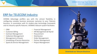 ERP for TELECOM Industry
VIENNA Advantage proffers you with the utmost flexibility in
configuring complex business processes exclusive to your Telecom
business, in association with its modern-day technology framework
and its industry-specific features. VIENNA’s telecom system facilitates:
Download our TELECOM Brochure
VIENNA Advantage Open Source ERP
www.viennaadvantage.com
 CRM
 Customer Billing
 Contract Management
 Collection Management
 Management of Assets
 Scheduling of Service Resources
 Spares & Service Management
 Financial Management
 HR Management & Payroll
 Procurement
 Distribution
 Order Management
 Partner Management
 Project Management
 