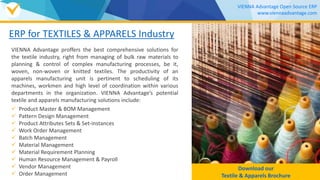 ERP for TEXTILES & APPARELS Industry
VIENNA Advantage proffers the best comprehensive solutions for
the textile industry, right from managing of bulk raw materials to
planning & control of complex manufacturing processes, be it,
woven, non-woven or knitted textiles. The productivity of an
apparels manufacturing unit is pertinent to scheduling of its
machines, workmen and high level of coordination within various
departments in the organization. VIENNA Advantage’s potential
textile and apparels manufacturing solutions include:
 Product Master & BOM Management
 Pattern Design Management
 Product Attributes Sets & Set-instances
 Work Order Management
 Batch Management
 Material Management
 Material Requirement Planning
 Human Resource Management & Payroll
 Vendor Management
 Order Management
Download our
TEXTILE & APPARELS Brochure
VIENNA Advantage Open Source ERP
www.viennaadvantage.com
 