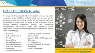 ERP for EDUCATION Industry
Do away with the perplexity of administration sans any impact on
education, assign liabilities without losing control, perk up the
competence with the existing number of non-teaching staff, stay
competitive by making out the areas for cost reduction, strike a
balance between stakeholder interests and educational
responsibilities and draw a steady path towards a model
organization using VIENNA Advantage Campus Management system.
What we offer to you:
 Marketing
 Staff Management &
Payroll
 Student Portal
 Library Management
 Material Management
 Finance & Controlling
 Purchasing
 Collaboration Features
 University –External & Internal
Communication
 Students & Parents Management
& Services
 Fees Management
 Academics Module & Biometric
Attendance
 Hostel Management Find out how you can improve and modernize your
library management system: WATCH VIDEO
VIENNA Advantage Open Source ERP
www.viennaadvantage.com
 