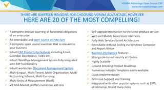 HERE ARE 20 OF THE MOST COMPELLING!
 A complete product covering all functional obligations
of an enterprise
 An extendable and open source architecture
 A complete open source invention that is relevant to
your business
 Inbuilt ERP Productivity Features including Email,
Calendar, Dashboards, Tasks, etc.
 Inbuilt Workflow Management System fully integrated
with ERP functionality
 Inbuilt world-class Document Management System
 Multi-Lingual, Multi-Tenant, Multi-Organization, Multi-
Accounting Schema, Multi-Currency,
 Multi-Units of Measurement (UoM)
 VIENNA Market proffers numerous add-ons
 Self-upgrade mechanism to the latest product version
 Web and Mobile based User Interfaces
 Fully Web Services based Architecture
 Extendable without Coding via Windows Composer
and Report Writer
 Business Intelligence features
 Strong role-based security attributes
 Highly Scalable
 Ground-breaking Product Roadmap
 Numerous Industry Templates easily available
 Quick Implementation
 Extensive Support and Training
 Integrated with other popular systems such as CMS,
eCommerce, BI and many more
THERE ARE UMPTEEN REASONS FOR CHOOSING VIENNA ADVANTAGE, HOWEVER
VIENNA Advantage Open Source ERP
www.viennaadvantage.com
 