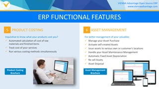 5
Inquisitive to know what your products cost you?
 Automated calculation of cost of raw
materials and finished items
 Track cost of your services
 Run various costing methods simultaneously
PRODUCT COSTING 6
For better management of your valuables
 Manage your Asset Purchase
 Activate self-created Assets
 Issue assets to various own or customer’s locations
 Handle your Asset Maintenance Management
 Automatic Fixed Asset Depreciation
 Re-sell Assets
 Asset Disposal
ASSET MANAGEMENT
VIENNA Advantage Open Source ERP
www.viennaadvantage.com
Product Costing
Brochure
Asset Management
Brochure
ERP FUNCTIONAL FEATURES
 