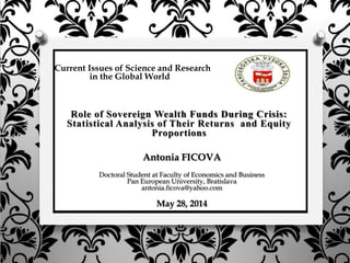 Current Issues of Science and Research
in the Global World
Antonia FICOVA
Doctoral Student at Faculty of Economics and Business
Pan European University, Bratislava
antonia.ficova@yahoo.com
May 28, 2014
Role of Sovereign Wealth Funds During Crisis:
Statistical Analysis of Their Returns and Equity
Proportions
 