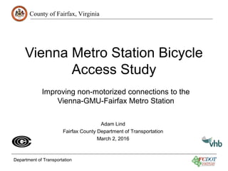 County of Fairfax, Virginia
Department of Transportation
Vienna Metro Station Bicycle
Access Study
Improving non-motorized connections to the
Vienna-GMU-Fairfax Metro Station
Adam Lind
Fairfax County Department of Transportation
March 2, 2016
 