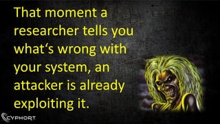 That moment a researcher tells you what‘s wrong with your system, an attacker is already exploiting it.  
