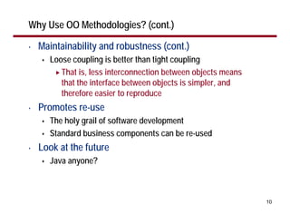 Why Use OO Methodologies? (cont.)

•   Maintainability and robustness (cont.)
      Loose coupling is better than tight coupling
         That is, less interconnection between objects means
         that the interface between objects is simpler, and
         therefore easier to reproduce
•   Promotes re-use
      The holy grail of software development
      Standard business components can be re-used
•   Look at the future
      Java anyone?



                                                               10
 