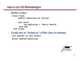 How to Use OO Methodologies

•   Define a class
    Class fred
         public mystring as String

          sub new()
                me.myString = “Hello World”
           end sub
      end class

•   Create one or “instances” of this class in memory
    Dim myFred as new Fred()
    print myFred.myString




                                                        11
 