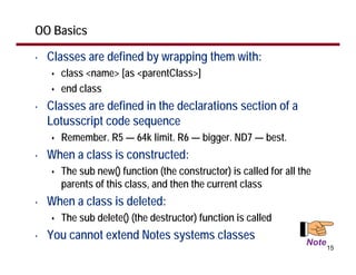 OO Basics

•   Classes are defined by wrapping them with:
      class <name> [as <parentClass>]
      end class
•   Classes are defined in the declarations section of a
    Lotusscript code sequence
      Remember. R5 — 64k limit. R6 — bigger. ND7 — best.
•   When a class is constructed:
      The sub new() function (the constructor) is called for all the
      parents of this class, and then the current class
•   When a class is deleted:
      The sub delete() (the destructor) function is called
•   You cannot extend Notes systems classes                       Note
                                                                         15
 