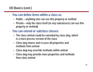 OO Basics (cont.)

•   You can define items within a class as:
      Public – anything else can use this property or method
      Private – only the class itself (or any subclasses) can use this
      property or method)
•   You can extend or subclass classes
      The class animal could be extended by class dog, which
      is a more precise version of the class
      Class dog shares and re-uses all properties and
      methods from animal
      Class dog may override methods within animal
      Class dog may provide more properties and methods
      than class animal

                                                                         16
 