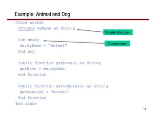 Example: Animal and Dog
Class animal
 Private myName as String
                                       Private Member

 Sub new()
                                          Constructor
  me.myName = “Animal”
 End sub

 Public function getName() as String
  getName = me.myName
 end function

 Public function getSpecies() as String
  getSpecies = “Animal”
 End function
End class
                                                        17
 