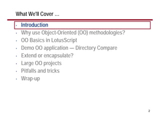 What We'll Cover …
•   Introduction
•   Why use Object-Oriented (OO) methodologies?
•   OO Basics in LotusScript
•   Demo OO application — Directory Compare
•   Extend or encapsulate?
•   Large OO projects
•   Pitfalls and tricks
•   Wrap-up




                                                  2
 