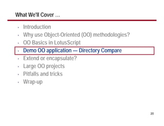 What We'll Cover …

•   Introduction
•   Why use Object-Oriented (OO) methodologies?
•   OO Basics in LotusScript
•   Demo OO application — Directory Compare
•   Extend or encapsulate?
•   Large OO projects
•   Pitfalls and tricks
•   Wrap-up




                                                  20
 