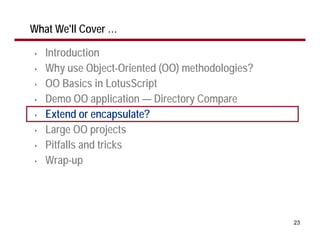 What We'll Cover …

•   Introduction
•   Why use Object-Oriented (OO) methodologies?
•   OO Basics in LotusScript
•   Demo OO application — Directory Compare
•   Extend or encapsulate?
•   Large OO projects
•   Pitfalls and tricks
•   Wrap-up




                                                  23
 