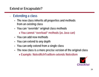 Extend or Encapsulate?

•   Extending a class
      The new class inherits all properties and methods
      from an existing class
      You can “override” original class methods
         You cannot “overload” methods (as Java can)
      You can add new methods
      You can extend to any depth
      You can only extend from a single class
      The new class is a more precise version of the original class
         Example: NotesRichTextItem extends NotesItem



                                                                      24
 