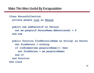 Make This More Useful By Encapsulation

Class PersonCollection
  private people list as Person

  public sub addPerson(P as Person)
    set me.people(P.PersonName.Abbreviated) = P
  end sub

  public function findPerson(uName as String) as Person
    set findPerson = nothing
    if (isElement(me.people(uName))) then
      set findPerson = me.people(uName)
    end if
  end function
End class
                                                     26
 