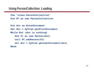 Using PersonCollection: Loading
 Use “class:PersonCollection”
 Dim PC as new PersonCollection

 Dim doc as NotesDocument
 Set doc = myView.getFirstDocument
 While Not (doc is nothing)
    dim P1 as new Person(doc)
    call PC.addPerson(P1)
    set doc = myView.getnextDocument(doc)
 Wend




                                            27
 