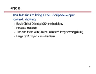 Purpose

•   This talk aims to bring a LotusScript developer
    forward, showing:
      Basic Object-Oriented (OO) methodology
      Practical OO code
      Tips and tricks with Object Orientated Programming (OOP)
      Large OOP project considerations




                                                                 3
 