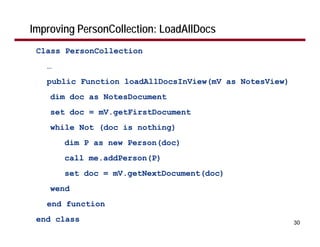 Improving PersonCollection: LoadAllDocs
 Class PersonCollection
   …
   public Function loadAllDocsInView(mV as NotesView)
    dim doc as NotesDocument
    set doc = mV.getFirstDocument
    while Not (doc is nothing)
       dim P as new Person(doc)
       call me.addPerson(P)
       set doc = mV.getNextDocument(doc)
    wend
   end function
 end class                                              30
 