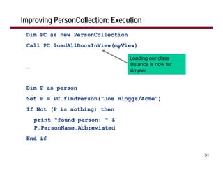 Improving PersonCollection: Execution
 Dim PC as new PersonCollection
 Call PC.loadAllDocsInView(myView)

                                  Loading our class
 …                                instance is now far
                                  simpler


 Dim P as person
 Set P = PC.findPerson(“Joe Bloggs/Acme”)
 If Not (P is nothing) then
     print “found person: “ &
     P.PersonName.Abbreviated
 End if

                                                        31
 