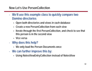 Now Let’s Use PersonCollection

•   We’ll use this example class to quickly compare two
    Domino directories
      Open both directories and views in each database
      Create a new PersonCollection from each view
      Iterate through the first PersonCollection, and check to see that
      this person is in the second view
      Vice versa
•   Why does this help?
      We only load the Person Documents once
•   We can further improve this by:
      Using NotesViewEntryCollection instead of NotesView

                                                                      32
 
