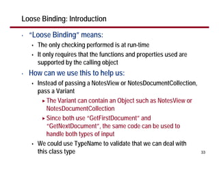 Loose Binding: Introduction

•   “Loose Binding” means:
      The only checking performed is at run-time
      It only requires that the functions and properties used are
      supported by the calling object
•   How can we use this to help us:
      Instead of passing a NotesView or NotesDocumentCollection,
      pass a Variant
          The Variant can contain an Object such as NotesView or
          NotesDocumentCollection
          Since both use “GetFirstDocument” and
          “GetNextDocument”, the same code can be used to
          handle both types of input
      We could use TypeName to validate that we can deal with
      this class type                                               33
 