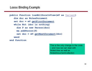 Loose Binding Example

public Function loadAllDocsInView(mV as Variant)
   dim doc as NotesDocument
   set doc = mV.getFirstDocument
   while Not (doc is nothing)
     dim P as new Person(doc)
     me.addPerson(P)
     set doc = mV.getNextDocument(doc)
   wend
end function

                             This is the only change to the code
                             – and now we can deal with
                             NotesView as well as
                             NotesDocumentCollection




                                                                   34
 