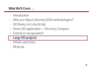 What We'll Cover …

•   Introduction
•   Why use Object-Oriented (OO) methodologies?
•   OO Basics in LotusScript
•   Demo OO application — Directory Compare
•   Extend or encapsulate?
•   Large OO projects
•   Pitfalls and tricks
•   Wrap-up




                                                  36
 