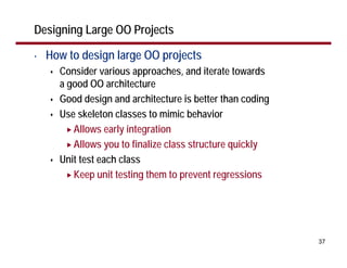 Designing Large OO Projects

•   How to design large OO projects
      Consider various approaches, and iterate towards
      a good OO architecture
      Good design and architecture is better than coding
      Use skeleton classes to mimic behavior
         Allows early integration
         Allows you to finalize class structure quickly
      Unit test each class
         Keep unit testing them to prevent regressions




                                                           37
 