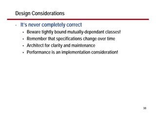 Design Considerations

•   It’s never completely correct
      Beware tightly bound mutually-dependant classes!
      Remember that specifications change over time
      Architect for clarity and maintenance
      Performance is an implementation consideration!




                                                         38
 